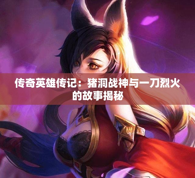传奇英雄传记：猪洞战神与一刀烈火的故事揭秘