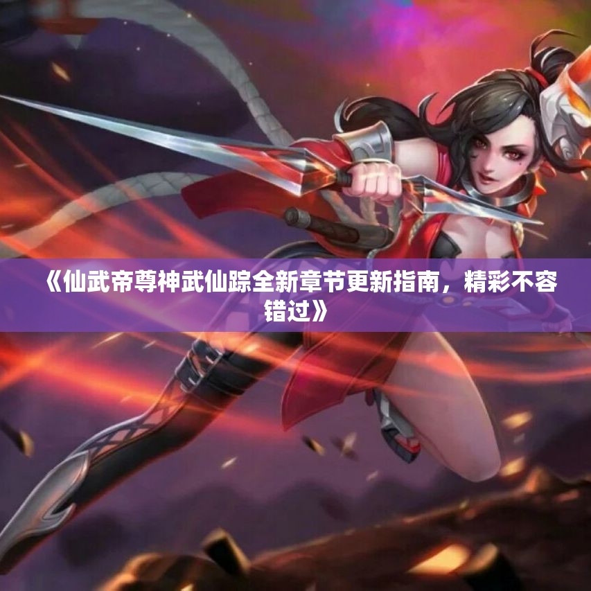 《仙武帝尊神武仙踪全新章节更新指南，精彩不容错过》