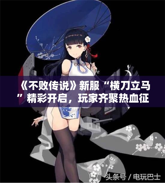 《不败传说》新服“横刀立马”精彩开启，玩家齐聚热血征战