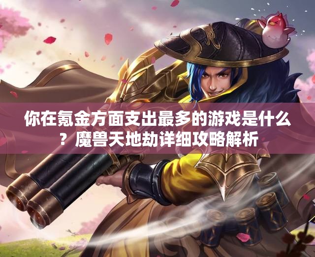 你在氪金方面支出最多的游戏是什么？魔兽天地劫详细攻略解析