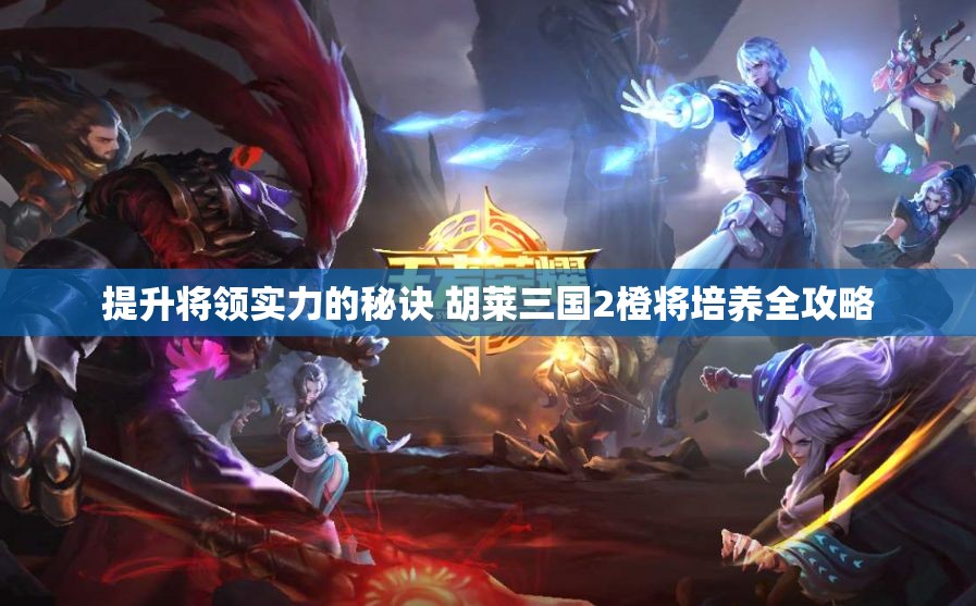 提升将领实力的秘诀 胡莱三国2橙将培养全攻略