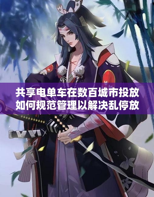 共享电单车在数百城市投放如何规范管理以解决乱停放问题