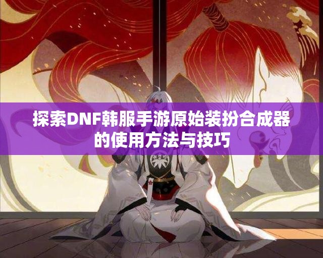 探索DNF韩服手游原始装扮合成器的使用方法与技巧