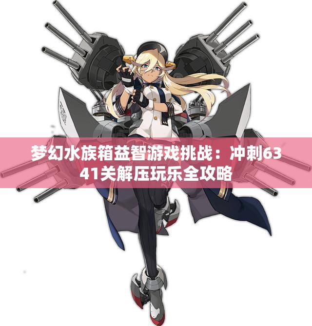 梦幻水族箱益智游戏挑战：冲刺6341关解压玩乐全攻略