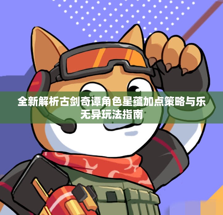 全新解析古剑奇谭角色星蕴加点策略与乐无异玩法指南