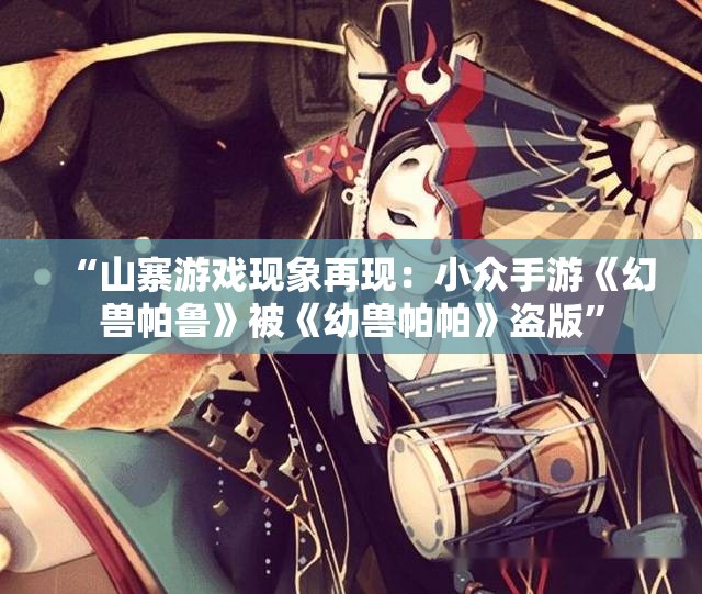 “山寨游戏现象再现：小众手游《幻兽帕鲁》被《幼兽帕帕》盗版”