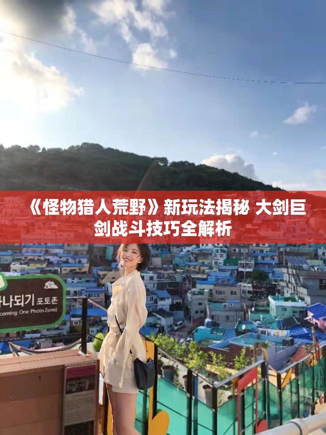 《怪物猎人荒野》新玩法揭秘 大剑巨剑战斗技巧全解析