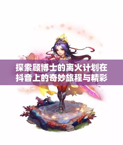 探索顾博士的离火计划在抖音上的奇妙旅程与精彩瞬间
