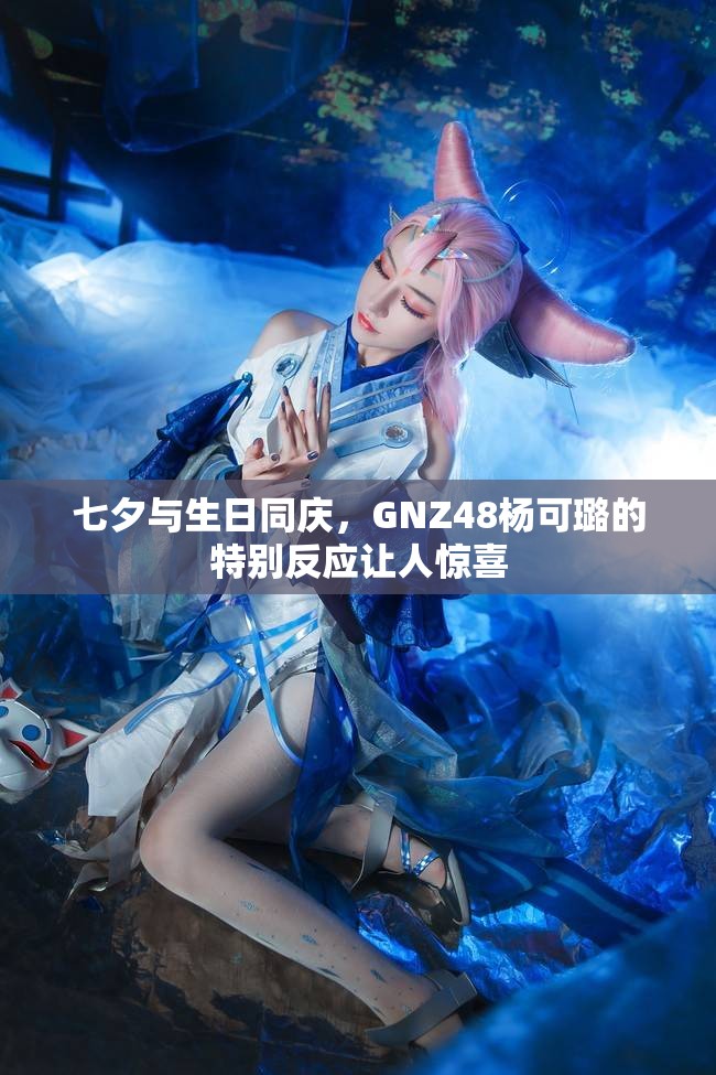 七夕与生日同庆，GNZ48杨可璐的特别反应让人惊喜