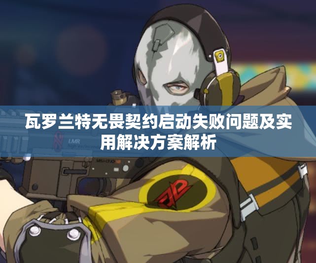 瓦罗兰特无畏契约启动失败问题及实用解决方案解析