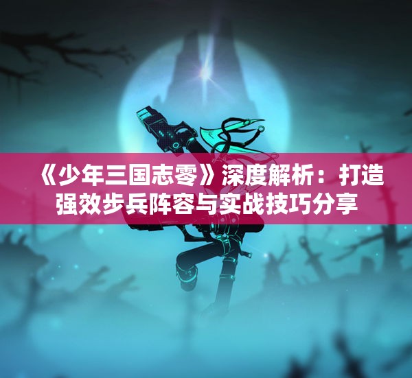 《少年三国志零》深度解析：打造强效步兵阵容与实战技巧分享
