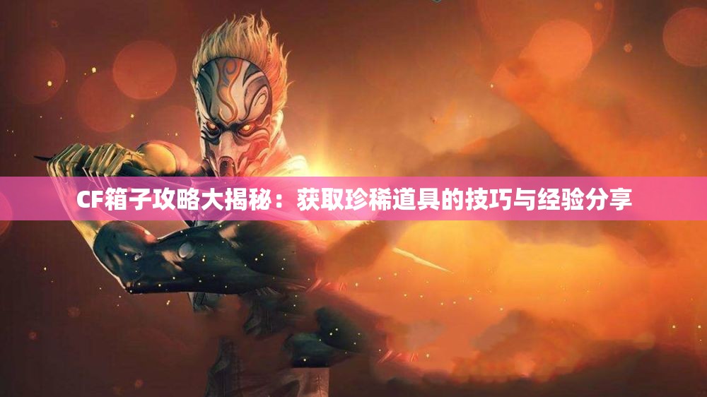 CF箱子攻略大揭秘：获取珍稀道具的技巧与经验分享