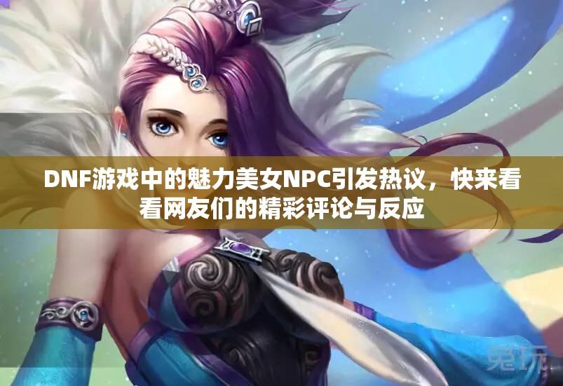 DNF游戏中的魅力美女NPC引发热议，快来看看网友们的精彩评论与反应