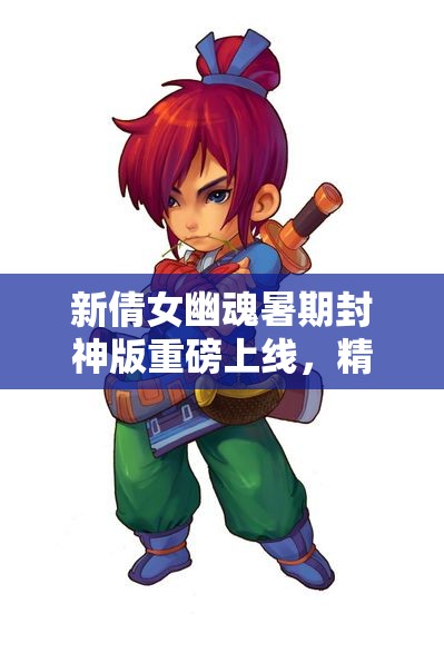 新倩女幽魂暑期封神版重磅上线，精彩内容等你体验