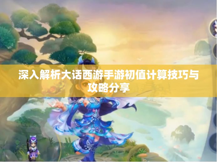 深入解析大话西游手游初值计算技巧与攻略分享