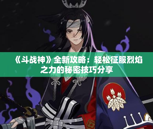 《斗战神》全新攻略：轻松征服烈焰之力的秘密技巧分享