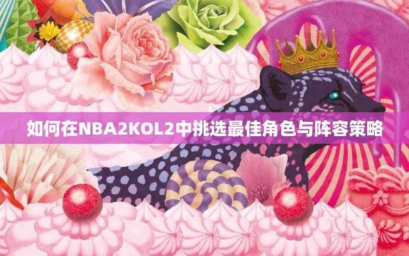 如何在NBA2KOL2中挑选最佳角色与阵容策略