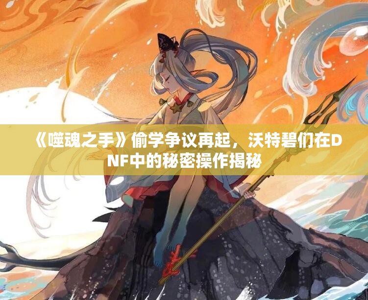 《噬魂之手》偷学争议再起，沃特碧们在DNF中的秘密操作揭秘