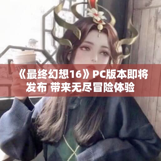 《最终幻想16》PC版本即将发布 带来无尽冒险体验