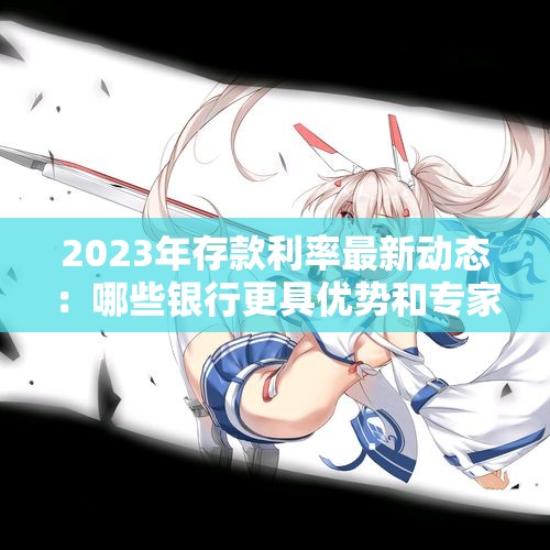 2023年存款利率最新动态：哪些银行更具优势和专家建议