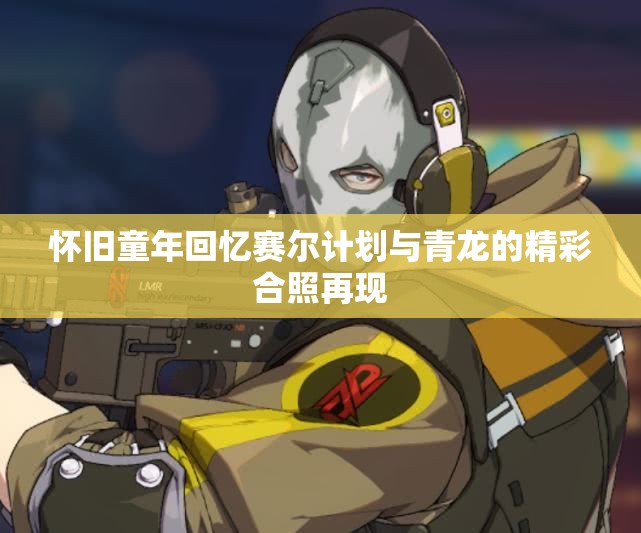 怀旧童年回忆赛尔计划与青龙的精彩合照再现