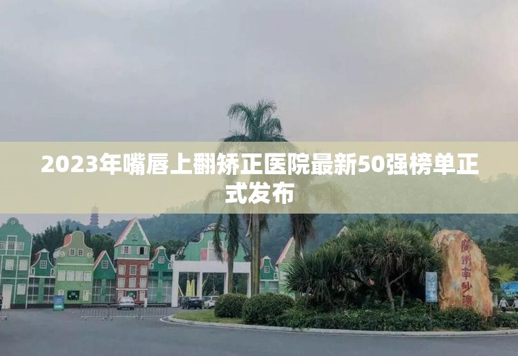 2023年嘴唇上翻矫正医院最新50强榜单正式发布