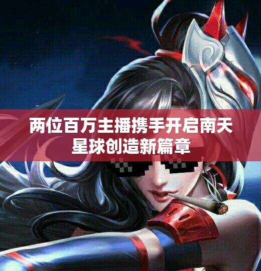 两位百万主播携手开启南天星球创造新篇章