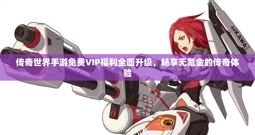 传奇世界手游免费VIP福利全面升级，畅享无氪金的传奇体验