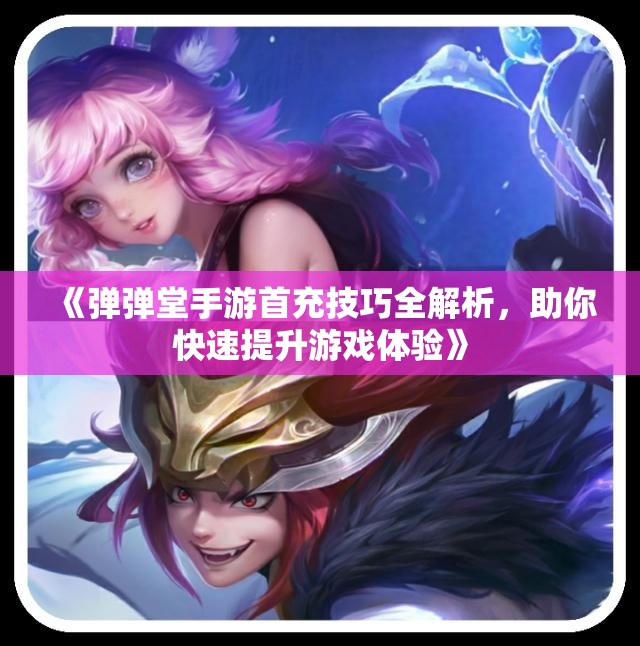 《弹弹堂手游首充技巧全解析，助你快速提升游戏体验》