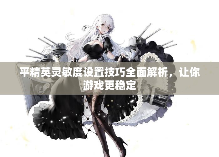 平精英灵敏度设置技巧全面解析，让你游戏更稳定