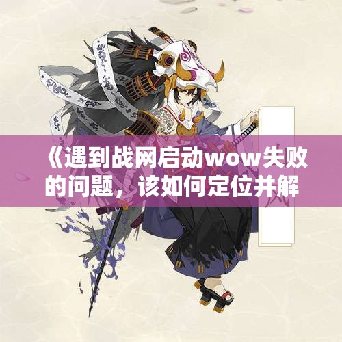 《遇到战网启动wow失败的问题，该如何定位并解决？》