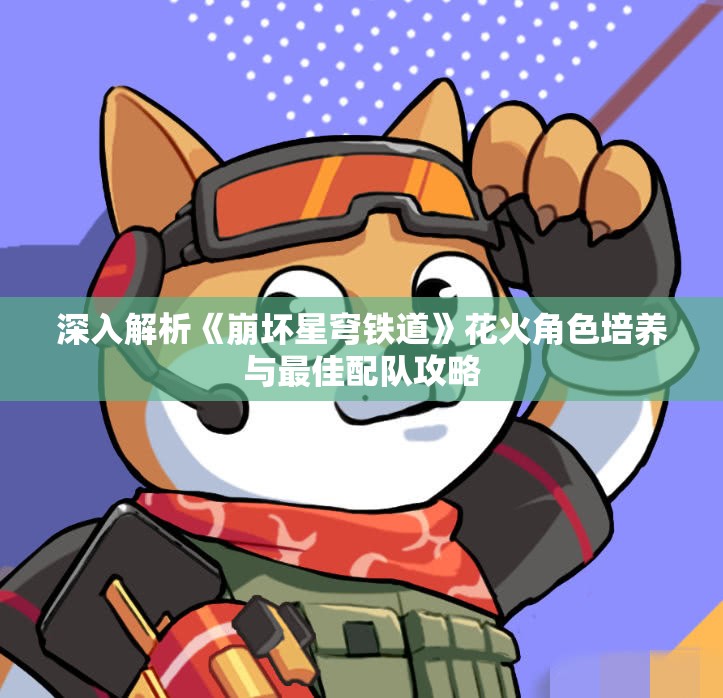 深入解析《崩坏星穹铁道》花火角色培养与最佳配队攻略