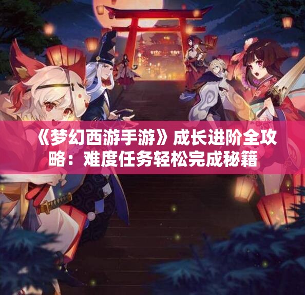 《梦幻西游手游》成长进阶全攻略：难度任务轻松完成秘籍