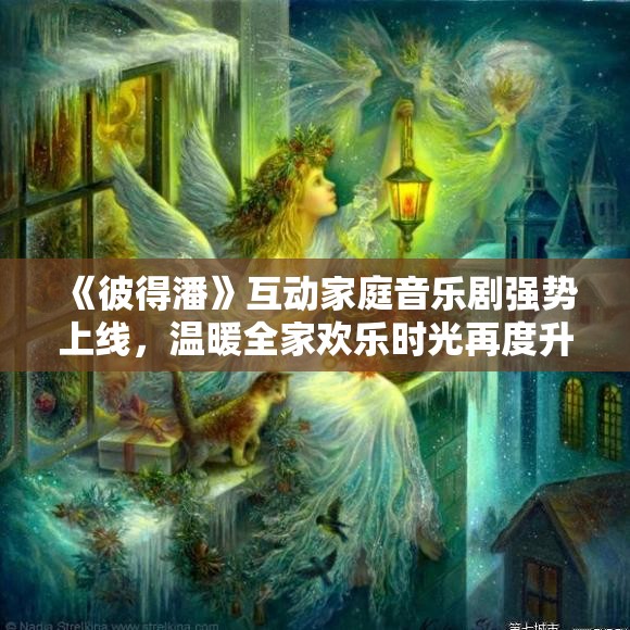 《彼得潘》互动家庭音乐剧强势上线，温暖全家欢乐时光再度升级！