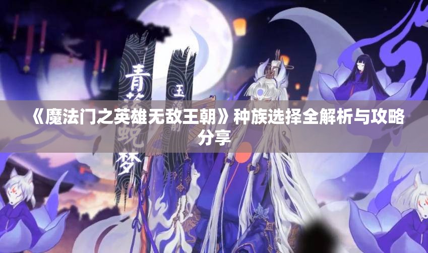 《魔法门之英雄无敌王朝》种族选择全解析与攻略分享