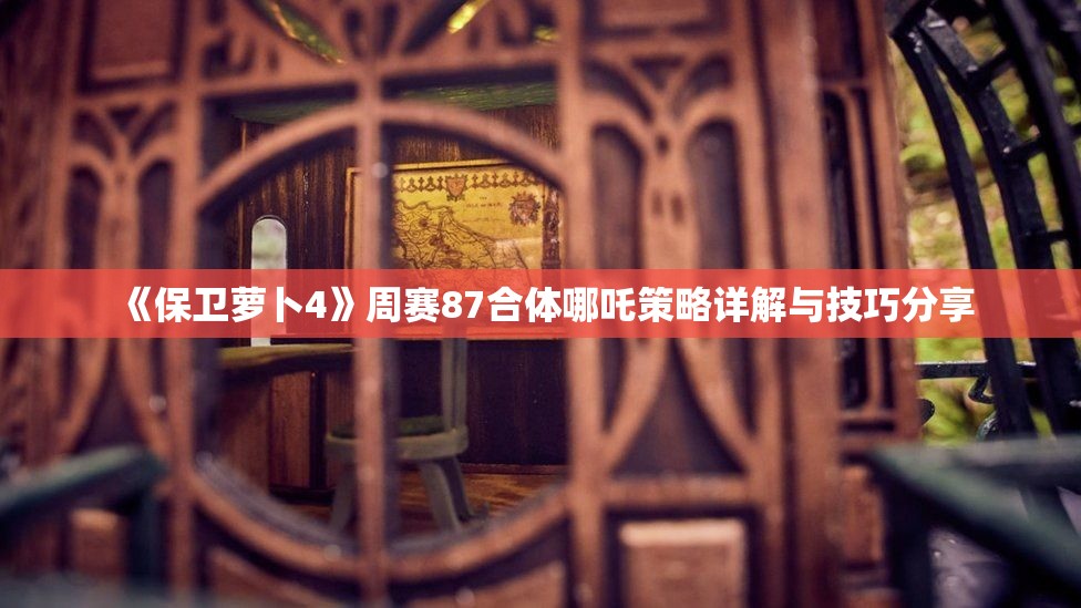 《保卫萝卜4》周赛87合体哪吒策略详解与技巧分享
