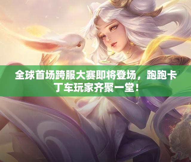 全球首场跨服大赛即将登场，跑跑卡丁车玩家齐聚一堂！