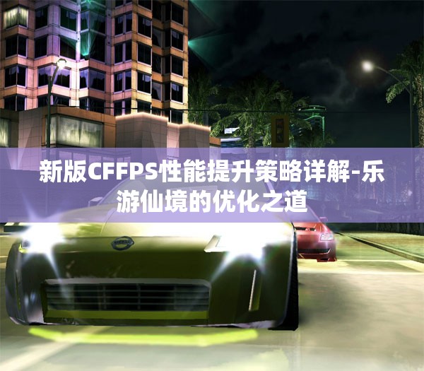 新版CFFPS性能提升策略详解-乐游仙境的优化之道