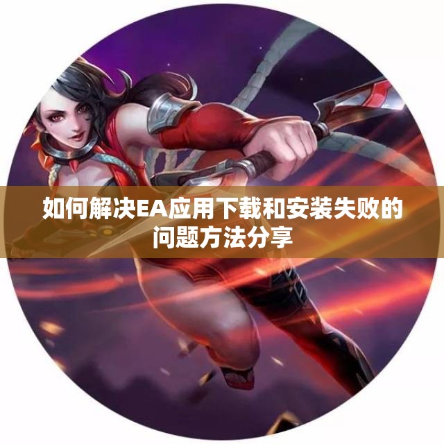 如何解决EA应用下载和安装失败的问题方法分享