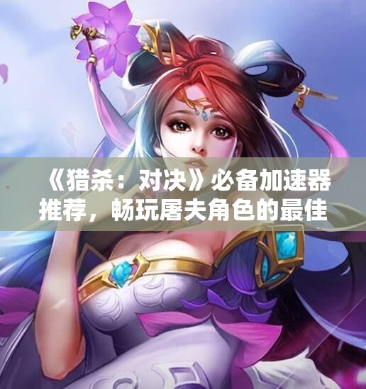 《猎杀：对决》必备加速器推荐，畅玩屠夫角色的最佳选择