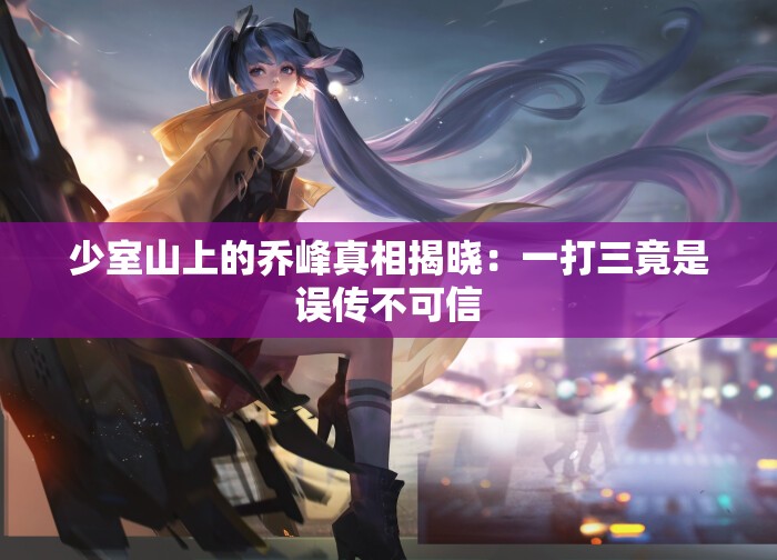 少室山上的乔峰真相揭晓：一打三竟是误传不可信