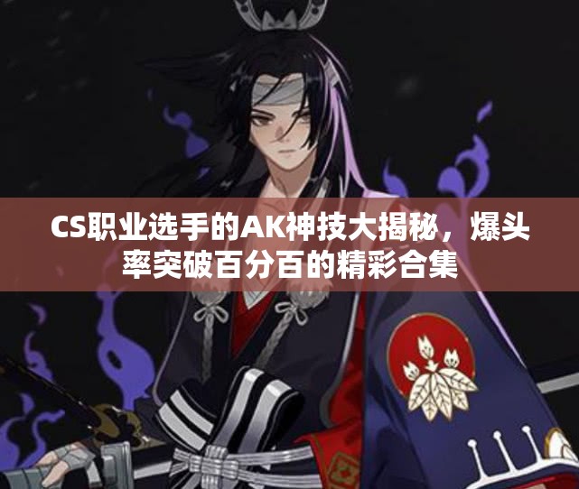 CS职业选手的AK神技大揭秘，爆头率突破百分百的精彩合集