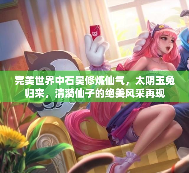 完美世界中石昊修炼仙气，太阴玉兔归来，清漪仙子的绝美风采再现