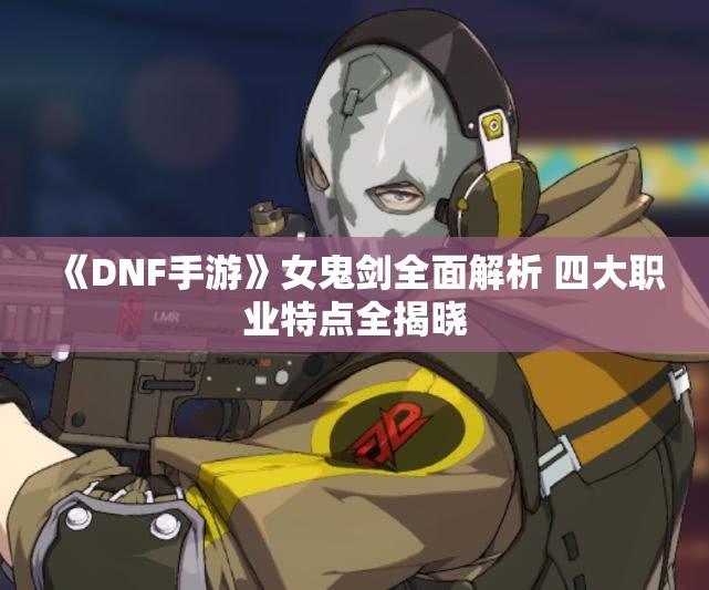 《DNF手游》女鬼剑全面解析 四大职业特点全揭晓
