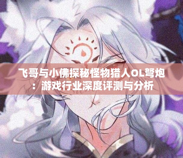 飞哥与小佛探秘怪物猎人OL弩炮：游戏行业深度评测与分析