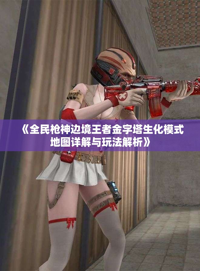 《全民枪神边境王者金字塔生化模式地图详解与玩法解析》
