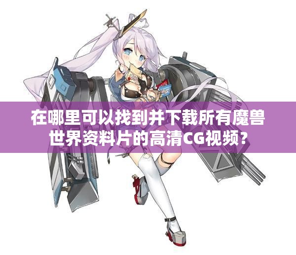在哪里可以找到并下载所有魔兽世界资料片的高清CG视频？