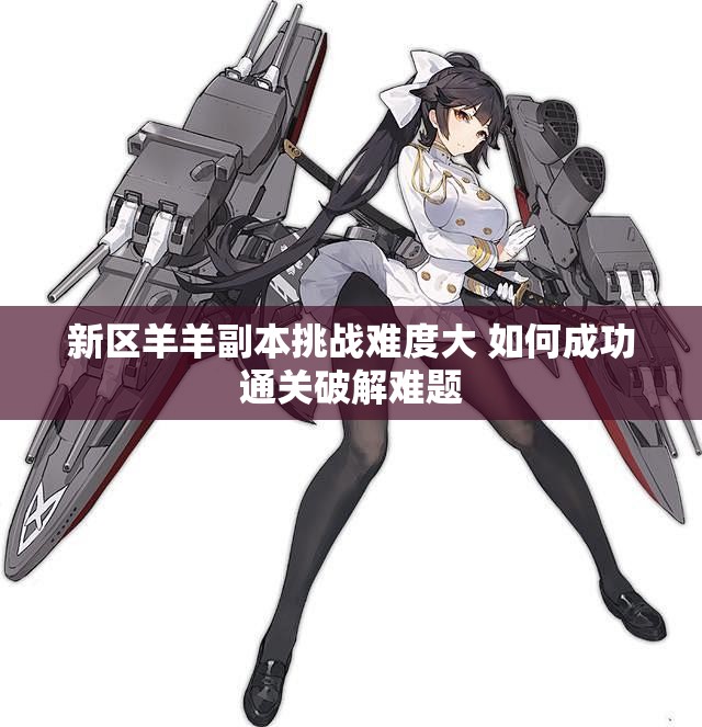 新区羊羊副本挑战难度大 如何成功通关破解难题