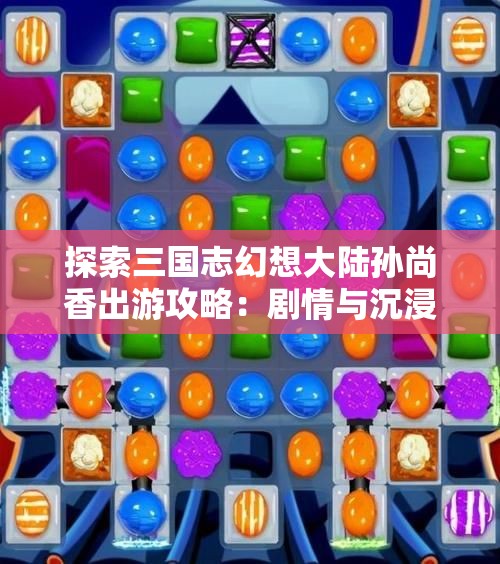探索三国志幻想大陆孙尚香出游攻略：剧情与沉浸体验全解析