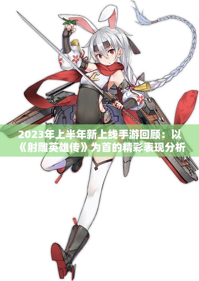 2023年上半年新上线手游回顾：以《射雕英雄传》为首的精彩表现分析